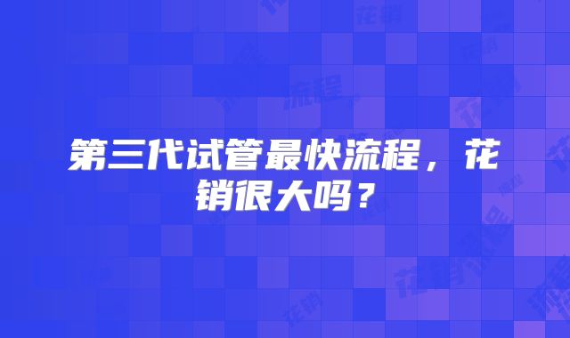 第三代试管最快流程，花销很大吗？