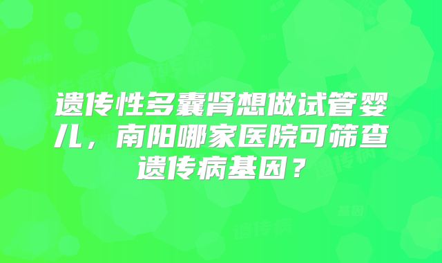 遗传性多囊肾想做试管婴儿，南阳哪家医院可筛查遗传病基因？