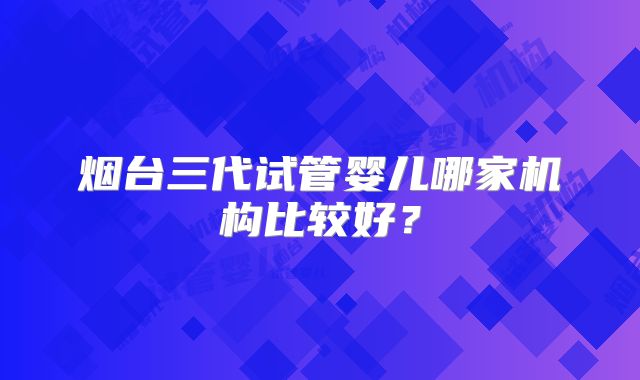 烟台三代试管婴儿哪家机构比较好?