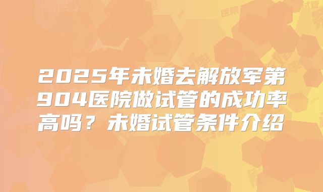 2025年未婚去解放军第904医院做试管的成功率高吗？未婚试管条件介绍