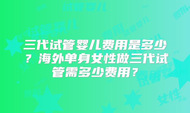 三代试管婴儿费用是多少？海外单身女性做三代试管需多少费用？