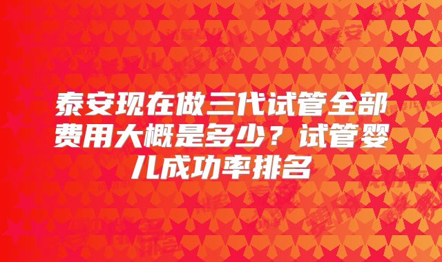 泰安现在做三代试管全部费用大概是多少？试管婴儿成功率排名