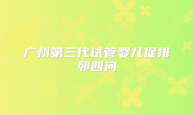 广州第三代试管婴儿促排卵四问