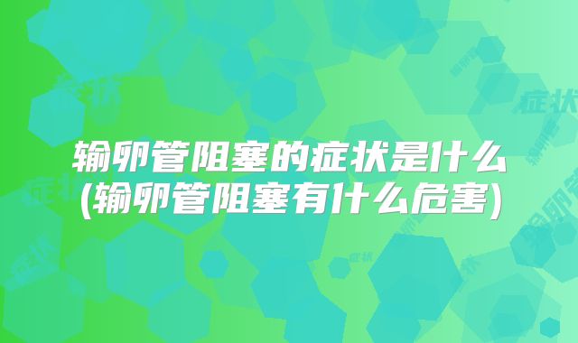 输卵管阻塞的症状是什么(输卵管阻塞有什么危害)