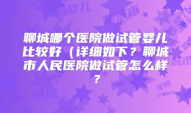 聊城哪个医院做试管婴儿比较好(详细如下?聊城市人民医院做试管怎么样?