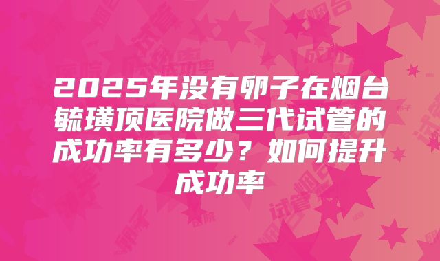 2025年没有卵子在烟台毓璜顶医院做三代试管的成功率有多少？如何提升成功率