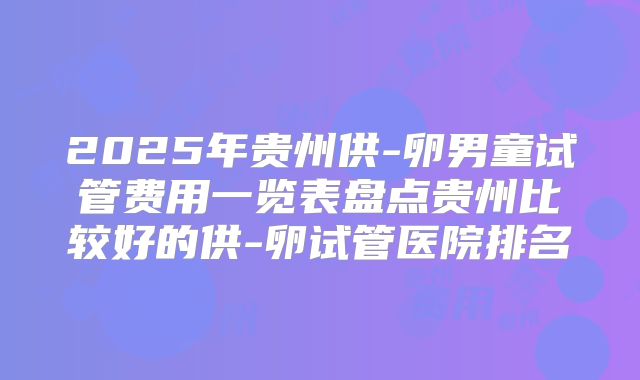 2025年贵州供-卵男童试管费用一览表盘点贵州比较好的供-卵试管医院排名