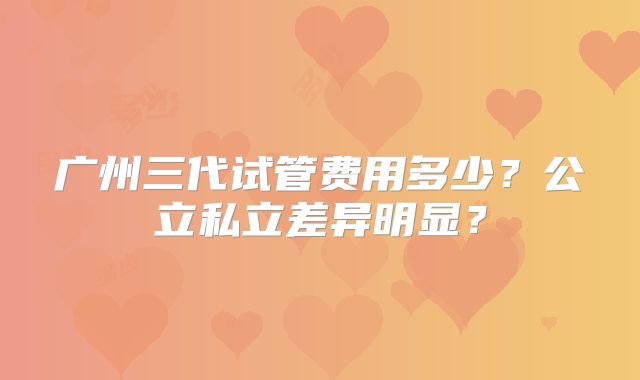 广州三代试管费用多少？公立私立差异明显？