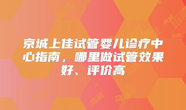 京城上佳试管婴儿诊疗中心指南，哪里做试管效果好、评价高