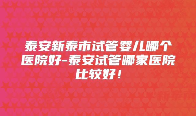 泰安新泰市试管婴儿哪个医院好-泰安试管哪家医院比较好！