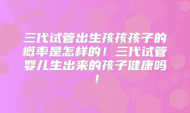 三代试管出生孩孩孩子的概率是怎样的！三代试管婴儿生出来的孩子健康吗！