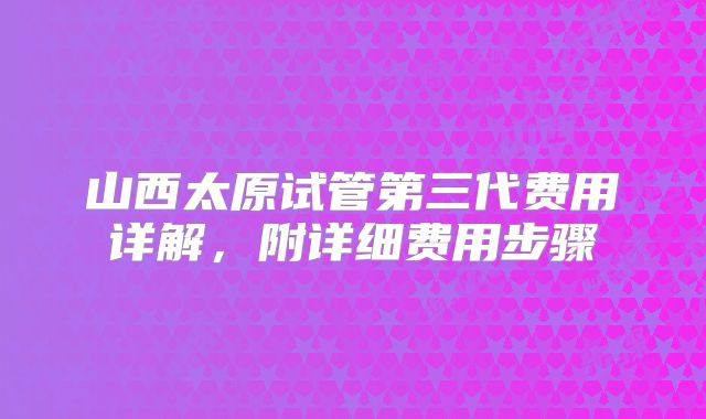 山西太原试管第三代费用详解,附详细费用步骤