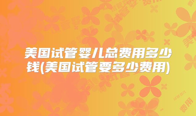 美国试管婴儿总费用多少钱(美国试管要多少费用)