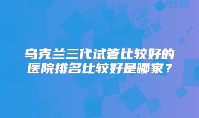 乌克兰三代试管比较好的医院排名比较好是哪家？