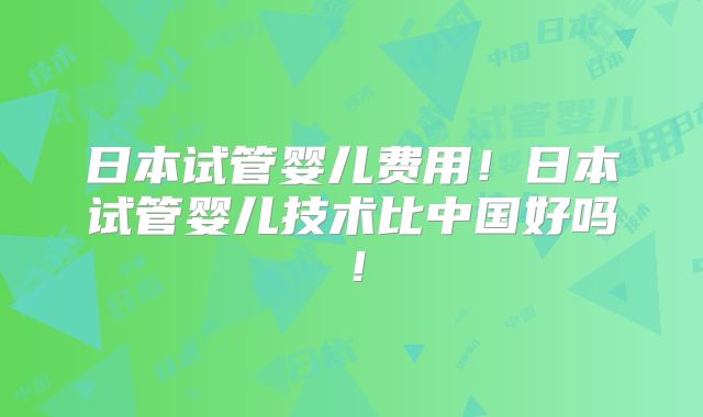 日本试管婴儿费用！日本试管婴儿技术比中国好吗！