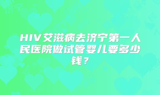 HIV艾滋病去济宁第一人民医院做试管婴儿要多少钱?