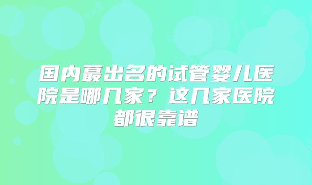 国内蕞出名的试管婴儿医院是哪几家?这几家医院都很靠谱