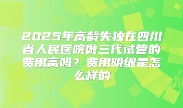 2025年高龄失独在四川省人民医院做三代试管的费用高吗?费用明细是怎么样的