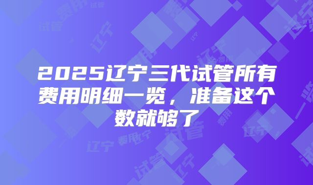 2025辽宁三代试管所有费用明细一览,准备这个数就够了