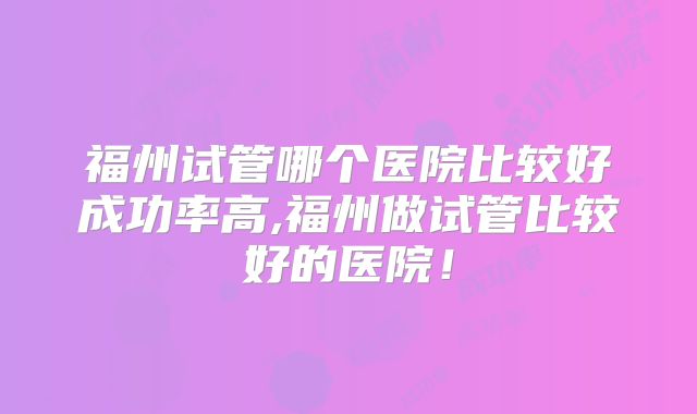福州试管哪个医院比较好成功率高,福州做试管比较好的医院!