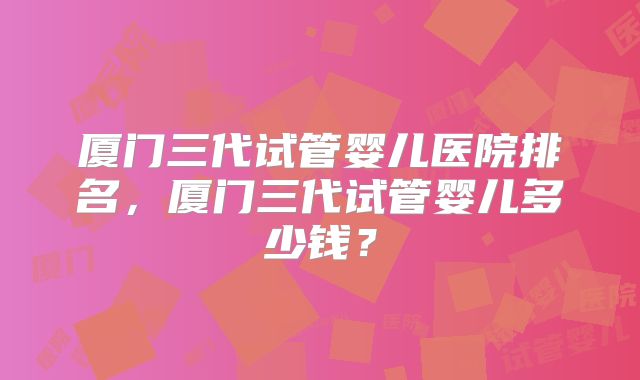 厦门三代试管婴儿医院排名，厦门三代试管婴儿多少钱？