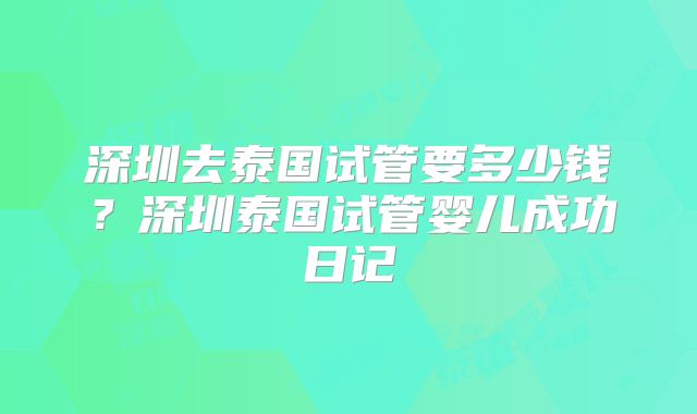 深圳去泰国试管要多少钱?深圳泰国试管婴儿成功日记