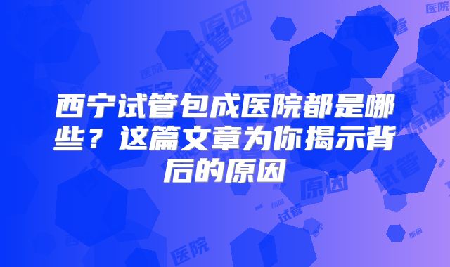 西宁试管包成医院都是哪些?这篇文章为你揭示背后的原因