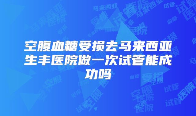 空腹血糖受损去马来西亚生丰医院做一次试管能成功吗