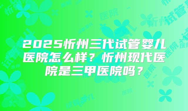 2025忻州三代试管婴儿医院怎么样？忻州现代医院是三甲医院吗？