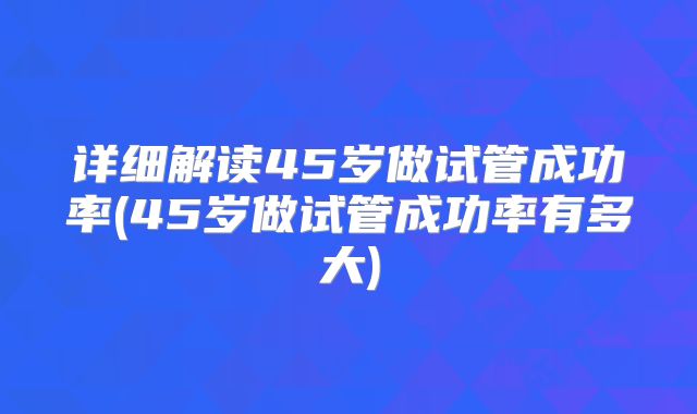 详细解读45岁做试管成功率(45岁做试管成功率有多大)