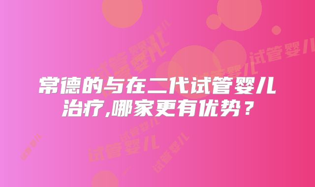 常德的与在二代试管婴儿治疗,哪家更有优势？