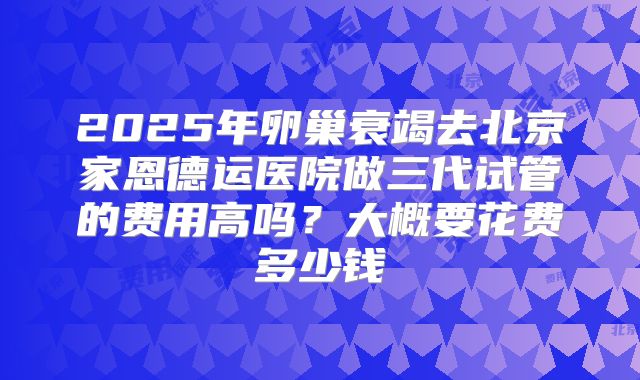 2025年卵巢衰竭去北京家恩德运医院做三代试管的费用高吗？大概要花费多少钱