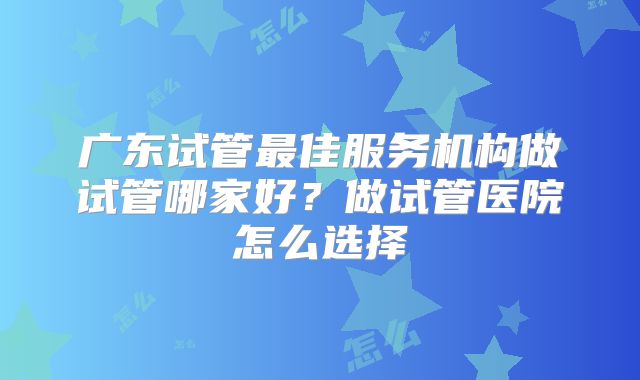 广东试管最佳服务机构做试管哪家好?做试管医院怎么选择