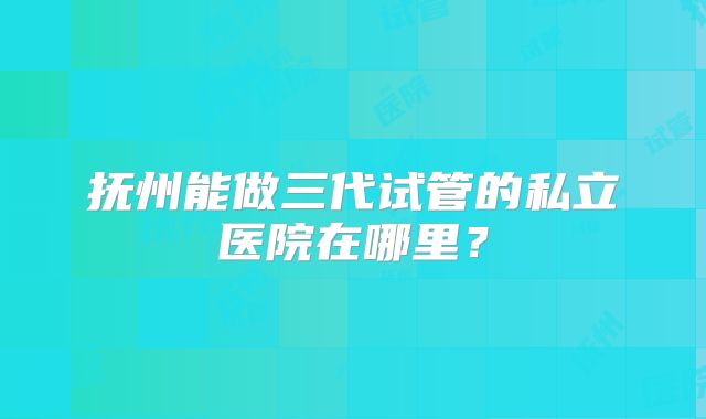 抚州能做三代试管的私立医院在哪里？