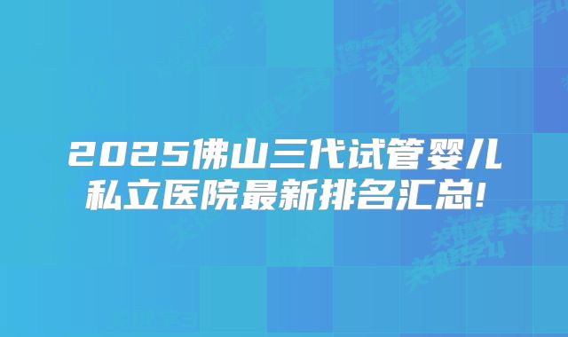 2025佛山三代试管婴儿私立医院最新排名汇总!