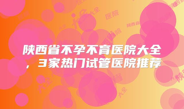 陕西省不孕不育医院大全，3家热门试管医院推荐
