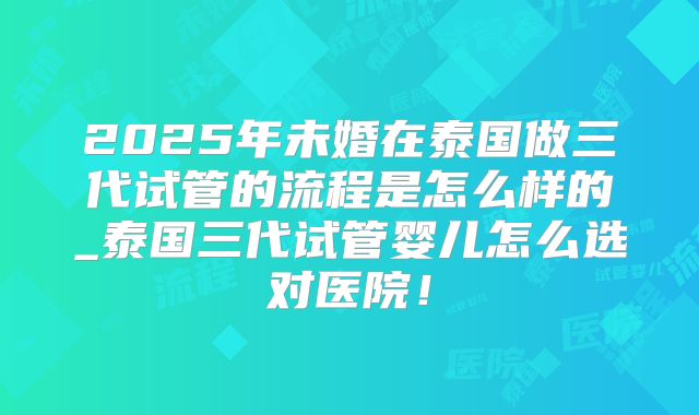 2025年未婚在泰国做三代试管的流程是怎么样的_泰国三代试管婴儿怎么选对医院!