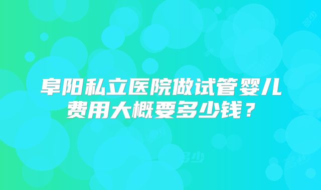 阜阳私立医院做试管婴儿费用大概要多少钱?