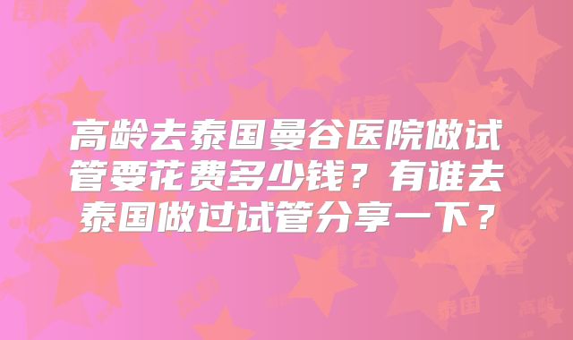 高龄去泰国曼谷医院做试管要花费多少钱?有谁去泰国做过试管分享一下?