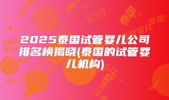 2025泰国试管婴儿公司排名榜揭晓(泰国的试管婴儿机构)