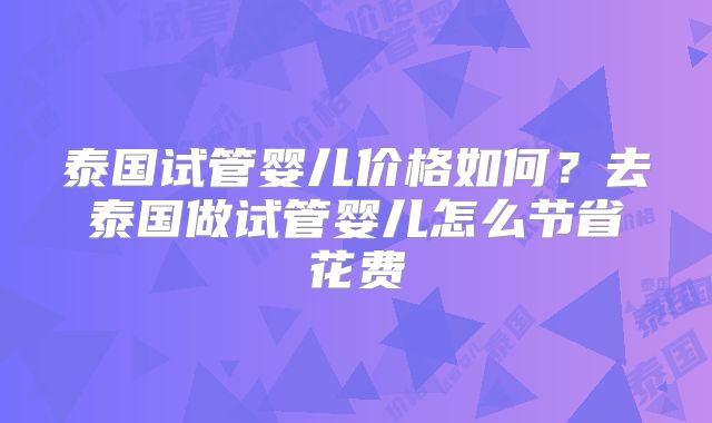泰国试管婴儿价格如何?去泰国做试管婴儿怎么节省花费
