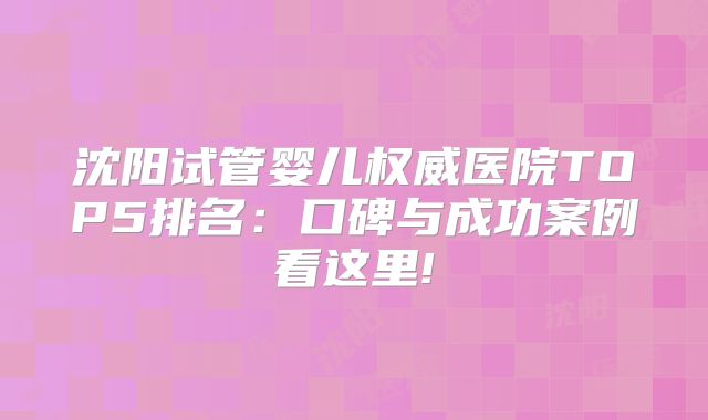 沈阳试管婴儿权威医院TOP5排名:口碑与成功案例看这里!