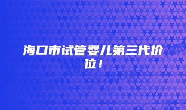 海口市试管婴儿第三代价位！