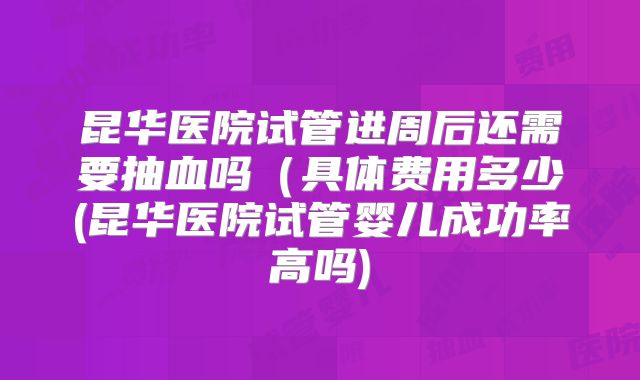 昆华医院试管进周后还需要抽血吗（具体费用多少(昆华医院试管婴儿成功率高吗)