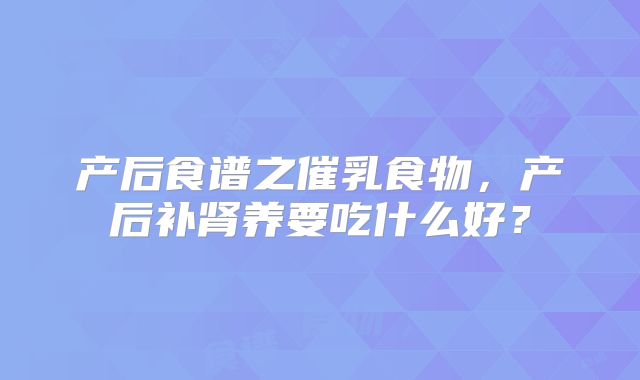 产后食谱之催乳食物，产后补肾养要吃什么好？