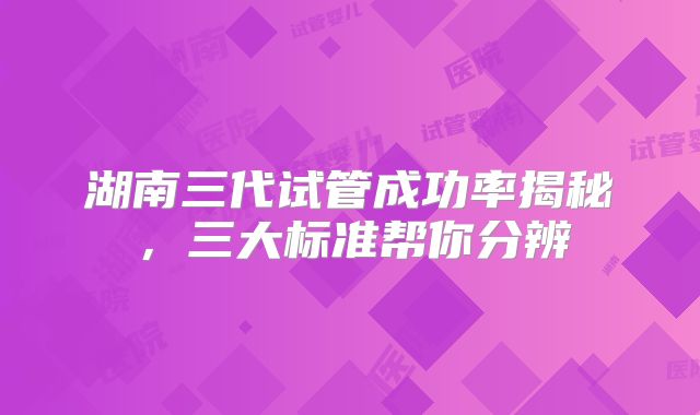 湖南三代试管成功率揭秘,三大标准帮你分辨