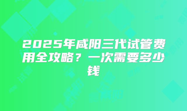 2025年咸阳三代试管费用全攻略？一次需要多少钱