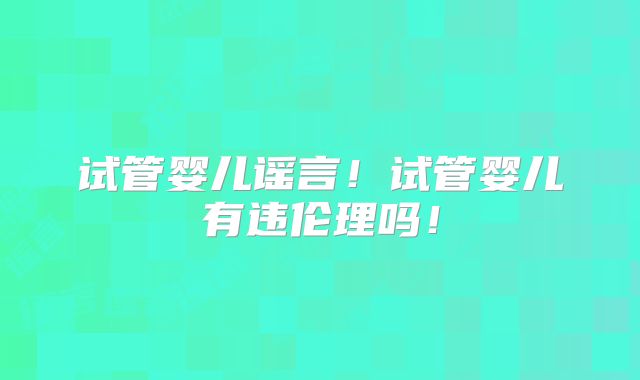 试管婴儿谣言！试管婴儿有违伦理吗！