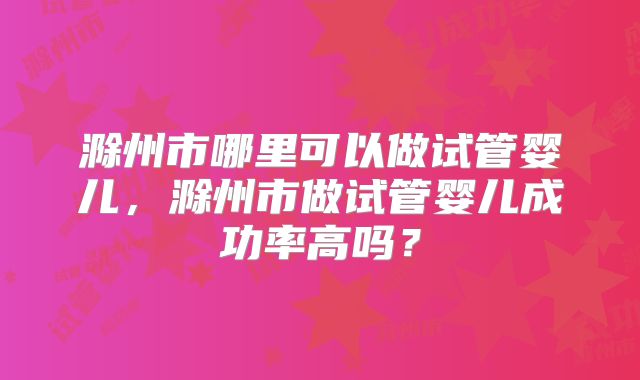 滁州市哪里可以做试管婴儿,滁州市做试管婴儿成功率高吗?