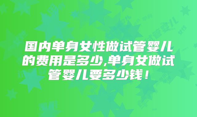 国内单身女性做试管婴儿的费用是多少,单身女做试管婴儿要多少钱!